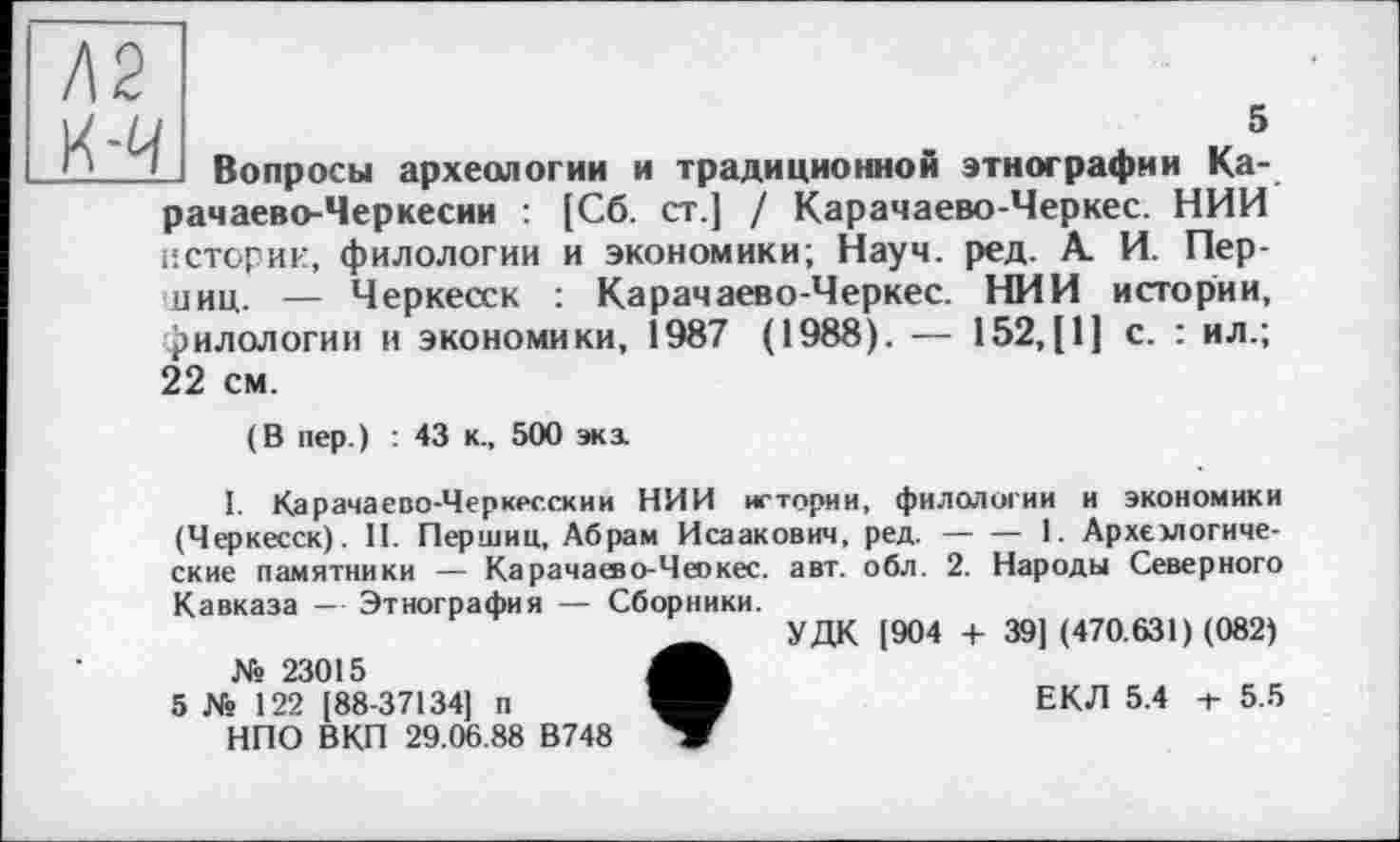 ﻿Л2
і	5
Вопросы археологии и традиционной этнографии Карачаево-Черкесии : [Сб. ст.] / Карачаево-Черкес. НИИ истерии, филологии и экономики; Науч. ред. А. И. Пер-диц. — Черкесск : Карачаево-Черкес. НИИ истории, филологии и экономики, 1987 (1988). — 152,(1] с. : ил.; 22 см.
(В пер.) : 43 к., 500 экз
I. Карачаево-Черкесский НИИ истории, филологии и экономики (Черкесск). II. Першин, Абрам Исаакович, ред. — — 1. Архемогиче-ские памятники — Карачашо-Чеокес. авт. обл. 2. Народы Северного
Кавказа — Этнография — Сборники.
№ 23015
5 № 122 [88-37134] п НПО ВКП 29.06.88 В748
УДК [904 4- 39] (470.631) (082)
ЕКЛ 5.4 -t- 5.5
